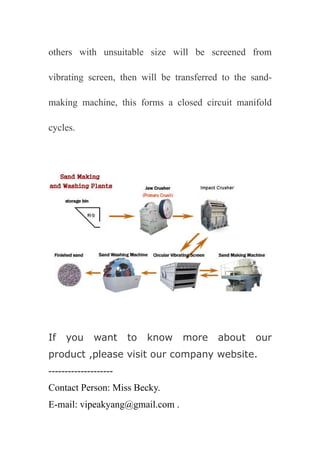 others with unsuitable size will be screened from

vibrating screen, then will be transferred to the sand-

making machine, this forms a closed circuit manifold

cycles.




If   you      want     to   know   more   about    our
product ,please visit our company website.
--------------------
Contact Person: Miss Becky.
E-mail: vipeakyang@gmail.com .
 