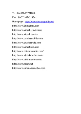 Tel : 86-371-67771000.
Fax : 86-371-67431834 .
Homepage : http://www.crushingmill.com
http://www.grinderpro.com
http://www.vipeakgrinder.com
http://www.vipeak.com/en
http://www.crushermobile.com
http://www.crushertrade.com
http://www.vipeakmill.com
http://www.trituradoramin.com/
http://www.vipeakcrusher.com/
http://www.vktrituradora.com/
http://www.mojw.net
http://www.infostonecrusher.com
 