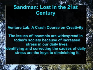 Sandman: Lost in the 21st
           Century

 Venture Lab: A Crash Course on Creativity

  The issues of insomnia are widespread in
     today's society because of increased
            stress in our daily lives.
Identifying and correcting the causes of daily
      stress are the keys to diminishing it.
 