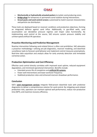  Mechanically or hydraulically actuated packers to isolate sand-producing zones.
 Bridge plugs for temporary or permanent zonal isolation during interventions.
 Gravel packs and sand control screens customized to match reservoir characteristics
and particle size distribution.
These tools are deployed based on reservoir conditions and production objectives, forming
an integrated defence against sand influx. Additionally, in gas-lifted wells, sand
accumulation can destabilize pressure regimes and impair valve functionality. By
implementing sand control at the source, SAZ ensures system pressure stability and
uninterrupted artificial lift operation.
Proactive Monitoring and Predictive Management
Reactive intervention following sand-related failure is often cost-prohibitive. SAZ advocates
a proactive methodology—utilizing pre-job diagnostics, reservoir modeling, and downhole
surveillance tools to forecast sand behavior and implement control measures preemptively.
Real-time data acquisition and analysis allow for early anomaly detection and immediate
corrective action.
Production Optimization and Cost Efficiency
Effective sand control directly correlates with improved asset uptime, reduced equipment
degradation, and minimized operational intervention. Benefits include:
 Extended service life of completion and artificial lift systems.
 Fewer well interventions and lower workover frequency.
 Stabilized production rates and enhanced reservoir drawdown performance.
Conclusion
SAZ’s sand management services integrate field-proven downhole tools with predictive
diagnostics to deliver a comprehensive solution for sand control. By mitigating sand-related
production risks, operators can maintain optimal well performance, reduce non-productive
time (NPT), and maximize recovery efficiency.
 