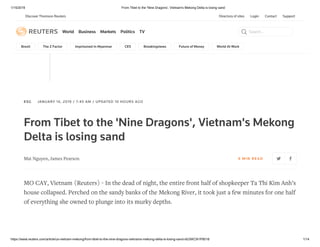 1/15/2019 From Tibet to the 'Nine Dragons', Vietnam's Mekong Delta is losing sand
https://www.reuters.com/article/us-vietnam-mekong/from-tibet-to-the-nine-dragons-vietnams-mekong-delta-is-losing-sand-idUSKCN1P8018 1/14
Directory of sites Login Contact Support
World Business Markets Politics TV Search...
Brexit The Z Factor Imprisoned In Myanmar CES Breakingviews Future of Money World At Work
___
ESG JANUARY 14, 2019 / 7:45 AM / UPDATED 10 HOURS AGO
From Tibet to the 'Nine Dragons', Vietnam's Mekong
Delta is losing sand
Mai Nguyen, James Pearson 6 MIN RE AD
MO CAY, Vietnam (Reuters) - In the dead of night, the entire front half of shopkeeper Ta Thi Kim Anh’s
house collapsed. Perched on the sandy banks of the Mekong River, it took just a few minutes for one half
of everything she owned to plunge into its murky depths.
Discover Thomson Reuters
 