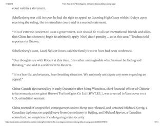 1/15/2019 From Tibet to the 'Nine Dragons', Vietnam's Mekong Delta is losing sand
https://www.reuters.com/article/us-vietnam-mekong/from-tibet-to-the-nine-dragons-vietnams-mekong-delta-is-losing-sand-idUSKCN1P8018 10/14
court said in a statement.
Schellenberg was told in court he had the right to appeal to Liaoning High Court within 10 days upon
receiving the ruling, the intermediate court said in a second statement.
“It is of extreme concern to us as a government, as it should be to all our international friends and allies,
that China has chosen to begin to arbitrarily apply (the) death penalty ... as in this case,” Trudeau told
reporters in Ottawa.
Schellenberg’s aunt, Lauri Nelson-Jones, said the family’s worst fears had been conﬁrmed.
“Our thoughts are with Robert at this time. It is rather unimaginable what he must be feeling and
thinking,” she said in a statement to Reuters.
“It is a horriﬁc, unfortunate, heartbreaking situation. We anxiously anticipate any news regarding an
appeal.”
China-Canada ties turned icy in early December after Meng Wanzhou, chief ﬁnancial oﬃcer of Chinese
telecommunications giant Huawei Technologies Co Ltd [HWT.UL], was arrested in Vancouver on a
U.S. extradition warrant.
China warned of unspeciﬁed consequences unless Meng was released, and detained Michael Kovrig, a
Canadian diplomat on unpaid leave from the embassy in Beijing, and Michael Spavor, a Canadian
consultant, on suspicion of endangering state security.
 