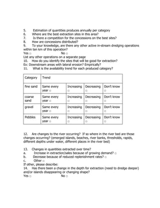 5. Estimation of quantities produces annually per category
6. Where are the best extraction sites in this area?
7. Is there a competition for the concessions on the best sites?
8. How are concessions distributed?
9. To your knowledge, are there any other active in-stream dredging operations
within ten km of this operation?
Yes □ No □
List any other operations on a separate page
10. How do you identify the sites that will be good for extraction?
Ex: Downstream areas with lateral erosion? Empirically?
11. What is the availability trend for each produced category?
Category Trend
fine sand Same every
year □
Increasing
□
Decreasing
□
Don’t know
□
coarse
sand
Same every
year □
Increasing
□
Decreasing
□
Don’t know
□
gravel Same every
year □
Increasing
□
Decreasing
□
Don’t know
□
Pebbles Same every
year □
Increasing
□
Decreasing
□
Don’t know
□
12. Are changes to the river occurring? If so where in the river bed are those
changes occurring? (emerged islands, beaches, river banks, thresholds, rapids,
different depths under water, different places in the river bed)
13. Changes in quantities extracted over time?
a. Increase in extraction/sales because of growing demand? □
b. Decrease because of reduced replenishment rates? □
c. Other □
If other, please describe:
14. Has there been a change in the depth for extraction (need to dredge deeper)
and/or islands disappearing or changing shape?
Yes □ No □
 