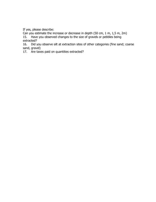 If yes, please describe:
Can you estimate the increase or decrease in depth (50 cm, 1 m, 1,5 m, 2m)
15. Have you observed changes to the size of gravels or pebbles being
extracted?
16. Did you observe silt at extraction sites of other categories (fine sand; coarse
sand, gravel)
17. Are taxes paid on quantities extracted?
 