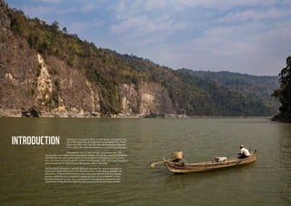 54
INTRODUCTION Myanmar’s Ayeyarwady River is both unique and special. It is
one of the largest free-flowing rivers in Southeast Asia. There
is just one other river with this title, the Thanlwin or Salween
River, which also traverses Myanmar’s undulating landscapes.
Although the river is “free-flowing”, it is not pristine. The
Ayeyarwady is the engine of the Myanmar economy. It feeds the country’s population
with fish and rice, and enables goods to be transported to people up and down the
river. Its waters are used to power turbines for electricity, while sand from its basin is
a key component for infrastructure like houses, offices and roads.
This document attempts to identify different ways that the Ayeyarwady River is
important to both Myanmar’s economy and society. It also aims to highlight the
importance of balanced development that will ensure the naturally functioning
systems within the river continue to support growth and development, as they
have for hundreds of years. It is a culmination of perspectives and inputs from
stakeholders along the river regarding their perceived risks and opportunities.
 