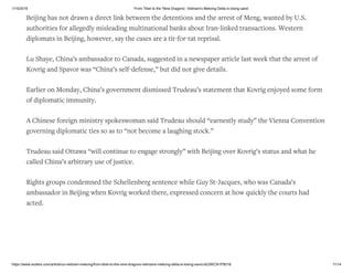1/15/2019 From Tibet to the 'Nine Dragons', Vietnam's Mekong Delta is losing sand
https://www.reuters.com/article/us-vietnam-mekong/from-tibet-to-the-nine-dragons-vietnams-mekong-delta-is-losing-sand-idUSKCN1P8018 11/14
Beijing has not drawn a direct link between the detentions and the arrest of Meng, wanted by U.S.
authorities for allegedly misleading multinational banks about Iran-linked transactions. Western
diplomats in Beijing, however, say the cases are a tit-for-tat reprisal.
Lu Shaye, China’s ambassador to Canada, suggested in a newspaper article last week that the arrest of
Kovrig and Spavor was “China’s self-defense,” but did not give details.
Earlier on Monday, China’s government dismissed Trudeau’s statement that Kovrig enjoyed some form
of diplomatic immunity.
A Chinese foreign ministry spokeswoman said Trudeau should “earnestly study” the Vienna Convention
governing diplomatic ties so as to “not become a laughing stock.”
Trudeau said Ottawa “will continue to engage strongly” with Beijing over Kovrig’s status and what he
called China’s arbitrary use of justice.
Rights groups condemned the Schellenberg sentence while Guy St-Jacques, who was Canada’s
ambassador in Beijing when Kovrig worked there, expressed concern at how quickly the courts had
acted.
 