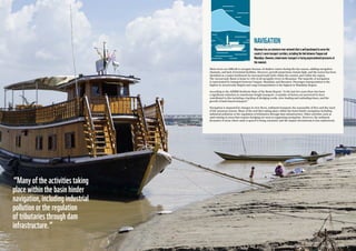 2726
“Manyoftheactivitiestaking
placewithinthebasinhinder
navigation,includingindustrial
pollutionortheregulation
oftributariesthroughdam
infrastructure.”
NAVIGATION
Myanmarhasanextensiverivernetworkthatiswellpositionedtoservethe
country’smaintransportcorridors,includingthelinkbetweenYangonand
Mandalay.However,inlandwatertransportisfacingunprecedentedpressuresat
themoment.
Main rivers are difficult to navigate because of shallow waters during the dry season, shifting navigation
channels, and lack of terminal facilities. However, growth projections remain high, and the sector has been
identified as a major bottleneck for increased trade both within the country and within the region.
The Ayeyarwady Basin is home to 70% of all navigable rivers in Myanmar. The majority of navigation
is represented by transport between Yangon, Mandalay and Bawmaw. Passenger transportation is the
highest in Ayeyarwady Region and cargo transportation is the highest in Mandalay Region.
According to the AIRBM Synthesis State of the Basin Report, “in the last few years there has been
a significant reduction in waterborne freight transport. A number of factors are perceived to have
contributed to this including a backlog of dredging works, slow loading and unloading times, and the
growth of land-based transport.”
Navigation is impacted by changes in river flows, sediment transport, the seasonality of flow and the onset
of the monsoon season. Many of the activities taking place within the basin hinder navigation including
industrial pollution or the regulation of tributaries through dam infrastructure. Other activities such as
sand mining in areas that require dredging are seen as supporting navigation. However, the sediment
dynamics of areas where sand or gravel is being extracted, and the impact downstream is less understood.
 