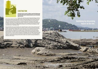 2928
CONSTRUCTION
Constructionaccountsforaround5.2%ofGDPoraround18%ofindustrialoutput.
Evenwiththissmalleconomiccontribution(directly),thesectorhasdevastating
impactsontheriver.
However, the construction sector has important linkages with other
sectors of the economy. For instance, approximately 30% of outstanding credit from the banking sector is
for construction and real estate. Therefore, not only is employment affected with a slowing or uncertain
construction sector, but the banking sector sees risks too. “Improving regulations in the construction
sector, and ensuring that these are enforced, is critical though needs to be managed carefully. Better
regulations could improve urban planning, the quality of construction, environmental sustainability, and
the welfare of urban dwellers. Ensuring a phased approach that is predictable and transparent is critical
to avoid big shocks, which may be difficult for the economy to recover from given the importance of the
construction sector.” (World Bank, 2016)
More importantly for the Ayeyarwady River, the construction sector is a driver for the extraction of sand.
Typically, coarse sand and gravel is targeted for extraction, as these are the most desirable construction
materials. Approximately 10 million tonnes of gravel and sand a year are reportedly extracted from these
sites for construction. This is believed to be a gross underestimate of the total sand extraction from
the Ayeyarwady River (estimated to be 20 million tonnes, or approximately 10% of the total estimated
sediment budget of 220 million tonnes). Since the majority of construction and development is taking
place in the basin, it is safe to assume the majority of the buildings, roads and bridges being built are using
sand from the river. Given the volumes of materials recorded during the survey, the level of development
in Myanmar, and the large volumes of sand and gravel required for construction, road building and dam
building, it is highly likely that continued risks such as bank erosion and the increasing vulnerability of a
sinking delta will continue.
Sandmininghasdevastating
impactsontheriver.
 