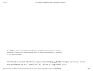 1/15/2019 From Tibet to the 'Nine Dragons', Vietnam's Mekong Delta is losing sand
https://www.reuters.com/article/us-vietnam-mekong/from-tibet-to-the-nine-dragons-vietnams-mekong-delta-is-losing-sand-idUSKCN1P8018 12/14
“The Canadian government will make representations in Beijing, but based on past experience I am not
sure whether this will work,” he told the CBC. “We are in a very diﬃcult place.”
FILE PHOTO: A general view of the Intermediate People's Court of Dalian, where the trial for Robert Lloyd
Schellenberg, a Canadian citizen on drug smuggling charges, will be held, in Liaoning province, China January
14, 2019. REUTERS/Stringer
 