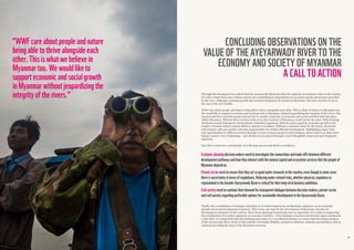 3534
“WWFcareaboutpeopleandnature
beingabletothrivealongsideeach
other.Thisiswhatwebelievein
Myanmartoo.Wewouldliketo
supporteconomicandsocialgrowth
inMyanmarwithoutjeopardizingthe
integrityoftherivers.”
CONCLUDING OBSERVATIONS ON THE
VALUE OF THE AYEYARWADY RIVER TO THE
ECONOMY AND SOCIETY OF MYANMAR
A CALL TO ACTION
Through this document it is evident that the Ayeyarwady Basin provides the majority of economic value to the country.
It is also evident that some of these sectors are contributing to degradation of ecosystem goods and services provided
by the river. Although economic growth and social development are needed in Myanmar, this does not have to be at
the cost of the river health.
WWF care about people and nature being able to thrive alongside each other. This is what we believe in Myanmar too.
We would like to support economic and social growth in Myanmar without jeopardizing the integrity of the rivers. The
Ayeyarwady River provides goods and services to enable a majority of economic and social activities that take place
within Myanmar. Without these services of the river, the economy of Myanmar would not be the same. With looming
decisions around hydropower development, industrial expansion, fisheries and in general, economic growth in the
country, decision-makers cannot afford to operate in isolation. Without a common vision for the future, all sectors
will compete with one another and miss opportunities for holistic efficient development. Highlighting major risks
and opportunities for different sectors through a series of short narratives and numbers, shows what is at stake when
taking a narrow view of planning – and all that can be gained through a more thoughtful, long-term and integrated
approach.
Our call to action for a sustainable, free-flowing Ayeyarwady Basin is as follows:
Finally, the coordination of strategies and plans is of critical importance as Myanmar continues on its economic
growth and social development trajectory. This is true not only for the Government of Myanmar, but also for
development assistance in the country. River basin planning in particular has an important role to play in supporting
the coordination of an entire spectrum of economic activities – from mining to tourism and from the upper catchment
to the delta. It is important that this planning takes place in a coordinated manner to ensure that the unique position
of the Ayeyarwady River, home to the endemic Irrawaddy Dolphin, productive fisheries, industry and mining is able to
continue providing the basis of the Myanmar economy.
Economicplanningdecisionmakersneedtoinvestigatetheconnectionsandtrade-offsbetweendifferent
developmentpathwaysandhowtheyinteractwiththenaturalcapitalandecosystemservicesthatthepeopleof
Myanmardependon.
Privatesectorneedtoensurethattheyactasgoodwaterstewardsinthecountry,eventhoughinsomecases
thereisuncertaintyintermsofregulations.Reducingwater-relatedrisks,whetherphysical,regulatoryor
reputationalinthebroaderAyeyarwadyBasiniscriticalfortheirlong-termbusinessambitions.
Civilsocietyneedtocontinuetheirdemandfortransparentdialoguebetweendecision-makers,privatesector
andcivilsocietyregardingpreferableoptionsforsustainabledevelopmentintheAyeyarwadyBasin.
 