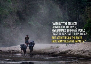 3736
“WITHOUT THE SERVICES
PROVIDED BY THE RIVER,
MYANMMAR’S ECONOMY WOULD
CEASE TO EXIST AS IT DOES TODAY.
BUT ACTIVITIES ON THE RIVER
HAVE MANY NEGATIVE IMPACTS.”
 