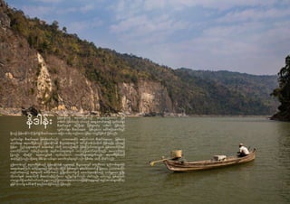 54
နိဒါန်း
မြန်မာနိုင်ငံရှိ ဧရာဝတီမြစ်သည် အလွန်ထူးခြားသော မြစ်
တစ်စင်း ဖြစ်ပါသည်။ ၎င်းသည် အရှေ့တောင်အာရှရှိ လွတ်လပ်စွာ
စီးဆင်းနေဆဲ အကြီးဆုံး မြစ်များထဲမှ တစ်စင်း ဖြစ်သည်။
လွတ်လပ်စွာ စီးဆင်းနေဆဲ မြစ်ဟူသော ခေါင်းစဉ်အောက်တွင်
ရှိသည့် မြန်မာနိုင်ငံကို ဖြတ်၍ စီးဆင်းနေသော အခြား တစ်ခု တည်းသော မြစ်မှာ သံလွင်မြစ်ပင် ဖြစ်သည်။
လွတ်လပ်စွာ စီးဆင်းနေဆဲ မြစ်ဆိုသော်လည်း သဘာဝအတိုင်း မပြောင်းလဲဘဲ စီးဆင်းနေသော မြစ်တော့
မဟုတ်ချေ။ ဧရာဝတီမြစ်သည် မြန်မာနိုင်ငံ၏ စီးပွားရေးအတွက် အင်ဂျင်တစ်လုံးလိုပင် ဖြစ်သည်။ ၎င်းသည်
မြန်မာ ပြည်သူများအတွက် ဆန်စပါးနှင့် ငါးကို ပေးသည့်အပြင် မြစ်ကြောင်းတလျှောက် မြစ်အထက်ပိုင်းနှင့်
အောက်ပိုင်းဒေသ ကုန်စည်ကူးသန်း ရောင်းဝယ်ရေးအတွက် သယ်ယူပို့ဆောင်ရေးကိုလည်း အထောက်အကူ
ပြုသည်။ ထို့အပြင် ရေအားလျှပ်စစ် ထုတ်လုပ်သော တာဘိုင်များအတွက်လည်း ဧရာဝတီမြစ်ရေကို
အသုံးပြုကြသည်။ ထို့အတူ အိမ်၊ ရုံး၊ လမ်းများ ဆောက်လုပ်ရာတွင်လည်း မြစ်ထဲမှ သဲကို လိုအပ်သည်။
ဤစာတမ်းတွင် ဧရာဝတီမြစ်သည် မြန်မာနိုင်ငံ၏ လူမှုရေးနှင့် စီးပွားရေးတွင် မတူညီသော နည်းလမ်းများဖြင့်
အရေးပါနေကြောင်း ဖော်ပြသွားမည် ဖြစ်သည်။ ထို့ပြင် မြစ်အတွင်း နှစ်ပေါင်းထောင်ချ ီရှိခဲ့သော သဘာဝအတိုင်း
လည်ပတ်နေသည့် စနစ်များကို မထိခိုက်စေဘဲ ဖွံ့ဖြိုးတိုးတက်မှုကို ထောက်ပံ့ပေးနိုင်သည့် ဘက်မျှသော ဖွံ့ဖြိုး
တိုးတက်မှု၏ အရေးပါပုံကို မီးမောင်းထိုးပြလိုသော ရည်ရွယ်ချက်လည်း ပါဝင်သည်။ ယင်းသည် မြစ်ကြောင်း
တလျှောက်ရှိ ဆက်စပ်ပတ်သက်သူများ တွေ့ကြုံလေ့လာခဲ့ရသော ဘေးဖြစ်နိုင်ချေများနှင့် အခွင့်အလမ်းများဆိုင်ရာ
ရှုမြင်သုံးသပ်မှု ပေါင်းစုံကို စုစည်းထားခြင်းလည်း ဖြစ်သည်။
 