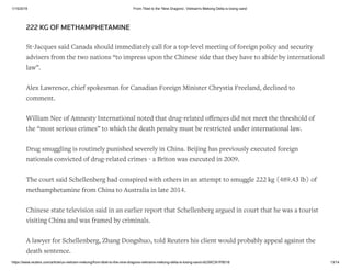 1/15/2019 From Tibet to the 'Nine Dragons', Vietnam's Mekong Delta is losing sand
https://www.reuters.com/article/us-vietnam-mekong/from-tibet-to-the-nine-dragons-vietnams-mekong-delta-is-losing-sand-idUSKCN1P8018 13/14
222 KG OF METHAMPHETAMINE
St-Jacques said Canada should immediately call for a top-level meeting of foreign policy and security
advisers from the two nations “to impress upon the Chinese side that they have to abide by international
law”.
Alex Lawrence, chief spokesman for Canadian Foreign Minister Chrystia Freeland, declined to
comment.
William Nee of Amnesty International noted that drug-related oﬀences did not meet the threshold of
the “most serious crimes” to which the death penalty must be restricted under international law.
Drug smuggling is routinely punished severely in China. Beijing has previously executed foreign
nationals convicted of drug-related crimes - a Briton was executed in 2009.
The court said Schellenberg had conspired with others in an attempt to smuggle 222 kg (489.43 lb) of
methamphetamine from China to Australia in late 2014.
Chinese state television said in an earlier report that Schellenberg argued in court that he was a tourist
visiting China and was framed by criminals.
A lawyer for Schellenberg, Zhang Dongshuo, told Reuters his client would probably appeal against the
death sentence.
 