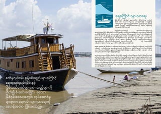 2726
စက်မှုလုပ်ငန်း စွန့်ပစ်ပစ္စည်းများကြောင့်
ရေထုညစ်ညမ်းခြင်းနှင့်
မြစ်လက်တက်များအား ဆည်များကို
ဖြတ်၍ စီးဆင်းစေခြင်း စသော
မြစ်ဝှမ်းဒေသအတွင်း လုပ်ဆောင်မှု
များစွာက ရေလမ်း သွားလာရေးကို
အဟန့်အတား ဖြစ်စေသည်။
မြန်မာနိုင်ငံတွင် ရန်ကုန်နှင့် မန္တလေးအကြား ချ ိတ်ဆက်ပေးမှု အပါအဝင်
နိုင်ငံ၏ အဓိက ပို့ဆောင်ဆက်သွယ်ရေး လမ်းကြောင်းအဖြစ် အသုံးပြုနိုင်ရန်
သင့်လျော်လှသော ရှည်လျားသည့် မြစ်ချောင်းများ ဖွဲ့စည်းပုံ ရှိသည်။ သို့ရာတွင်
ယခုအခါ ပြည်တွင်း ရေကြောင်းပို့ဆောင်ရေးသည် အရင်က မရှိခဲ့ဖူးသည့်
ဖိအားများနှင့် ရင်ဆိုင်နေရသည်။
ရေကြောင်းသွားလာရေးတွင် အဓိကအရေးပါသောမြစ်များသည်
နွေအခါတွင်ရေနည်းခြင်း၊ မြစ်လမ်းကြောင်း ပြောင်းသွားခြင်း၊ လှေဆိပ်၊ သင်္ဘောဆိပ်များတွင် လုံလောက်သော ဝန်ဆောင်မှု
မပေးနိုင်ခြင်းတို့ကြောင့် ရေလမ်း သွားလာရေးတွင် အခက်အခဲများ ကြုံတွေ့နေရသည်။ သို့သော်လည်း ဖွံ့ဖြိုးမှုနှုန်းသည်
ဆက်လက် မြင့်တက်နေပြီး ဤကဏ္ဍသည် ပြည်တွင်းနှင့် ဒေသတွင်း ကုန်စည်စီးဆင်းမှုအတွက် အဓိက အကျပ်အတည်း
ဖြစ်နေသည်ဟု သတ်မှတ်ထားကြသည်။ ဧရာဝတီမြစ်ဝှမ်းဒေသတွင် နိုင်ငံအတွင်း လှေ/သင်္ဘောများ သွားလာနိုင်သော
မြစ်များအားလုံး၏ ၇၀% တည်ရှိသည်။ ရန်ကုန်၊ မန္တလေး နှင့်ဗန်းမော် တို့အကြား ရေကြောင်းသွားလာရေးသည်
အများဆုံးဖြစ်သည်။ ခရီးသည်သယ်ယူပို့ဆောင်မှုတွင် ဧရာဝတီတိုင်းဒေသကြီး သည် အများဆုံးဖြစ်ပြီး
ကုန်စည်သယ်ယူပို့ဆောင်ရေးတွင် မန္တလေးတိုင်းဒေသကြီးသည် အများဆုံးဖြစ်သည်။
AIRBM Synthesis ၏ မြစ်ဝှမ်းဒေသ အခြေအနေ အစီရင်ခံစာအရ “လွန်ခဲ့သော နှစ်အနည်းငယ်ခန့်အတွင်း ရေကြောင်းဖြင့်
ကုန်ပစ္စည်း သယ်ယူပို့ဆောင်မှု များလျော့ကျလာခဲ့သည်။ ထိုသို့ဖြစ်စေသော အကြောင်းများတွင် သောင်တူးလုပ်ငန်းများ
လုံလောက်အောင်မလုပ်နိုင်ခြင်း၊ ပစ္စည်းအတင်အချပြုလုပ်ချ ိန် ကြာမြင့်၍ အချ ိန်မလုံလောက်ခြင်း၊ ကုန်းတွင်း လမ်းပန်း
ဆက်သွယ်ရေး တိုးတက်လာခြင်း တို့ကြောင့်ဖြစ်သည်။
ရေလမ်းသွားလာရေးသည် မြစ်ရေ စီးဆင်းပုံ ပြောင်းလဲခြင်း၊ နုံးအနည် သယ်ဆောင်ပို့ချမှု၊ ရာသီအလိုက် မြစ်ရေ စီးဆင်းမှုနှင့်
မုတ်သုံရာသီဥတုတို့က ရေကြောင်း သွားလာမှုအပေါ် သက်ရောက်မှု ရှိသည်။ စက်မှုလုပ်ငန်း စွန့်ပစ်ပစ္စည်းများကြောင့် ရေထု
ညစ်ညမ်းခြင်းနှင့် မြစ်လက်တက်များအား ဆည်များကို ဖြတ်၍ စီးဆင်းစေခြင်း စသော မြစ်ဝှမ်းဒေသအတွင်း လုပ်ဆောင်မှု
များစွာက ရေလမ်း သွားလာရေးကို အဟန့်အတား ဖြစ်စေသည်။ သောင်တူးဖော်မှု ပြုလုပ်ရသည့် မြစ်ထဲမှ သဲထုတ်လုပ်ခြင်း
ကဲ့သို့သော လုပ်ငန်းများမှာမူ ရေလမ်း သွားလာရေးအတွက် အထောက်အကူဖြစ်သည်။ သို့သော်လည်း သဲနှင့် ကျောက်စရစ်ခဲ
ထုတ်လုပ်ရာ ဧရိယာများ၏ နုန်းအနည် ပို့ချမှု အနည်းအများ ကွာခြားချက်နှင့် မြစ်အောက်ပိုင်းအပေါ် သက်ရောက်မှု ရှိပုံကို
နားလည်သိရှိမှု နည်းပါးသေးသည်။
ရေကြောင်းသွားလာရေး
 