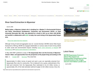 1/15/2019 River Sand Extraction in Myanmar - News
https://www.myanmar-responsiblebusiness.org/news/river-sand-extraction-myanmar.html 1/3
Search Search
English Burmese
Jobs
June 21, 2018
Bethia Kadoe, a Myanmar student who is studying for a Masters’ in Environmental Science
and Policy, International Development, Community and Environment (IDCE), at Clark
University, Worcester MA, USA, was attached for a month in 2017, as an intern with MCRB,
and worked in collaboration with WWF to study river sand mining in the Ayeyarwady/Yangon
area.
This is her paper from her research.
Although mining of sand and aggregates was not covered directly in MCRB’s Sector Wide Impact
Assessment of Mining, MCRB has engaged stakeholders on various cases of sand mining related
to wider social and environmental impacts including beach sand extraction in Ngapali and
Ngwesaung, and marine sand extraction in Tanintharyi.
In May 2018 WWF published a study of The Ayeyarwady River and the Economy of Myanmar:
Volume 1 Risks and opportunities from the perspective of the people living and working on the
river, in English and Burmese. This noted that:
Approximately 10 million tonnes of gravel and sand a year are reportedly extracted from
Ayeyarwady River sites for construction. This is believed to be a gross underestimate of the
total sand extraction from the Ayeyarwady River (estimated to be 20 million tonnes, or
approximately 10% of the total estimated sediment budget of 220 million tonnes). Since the
Latest News
River Sand Extraction in Myanmar
Extracting sand on Ayeyarwady River, August
2017. Photo: B Kadoe
MCRB Expresses Concern
About the Impact on
Responsible Investment of the
Amendments to the Virgin,
Vacant and Fallow Lands Law
Jan 10, 2019
About News SWIA Pwint Thit Sa Report Dialogues Submissions to Consultations eNewsletters Useful Resources Contact
 