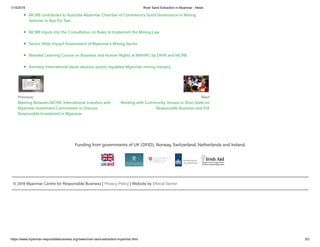 1/15/2019 River Sand Extraction in Myanmar - News
https://www.myanmar-responsiblebusiness.org/news/river-sand-extraction-myanmar.html 3/3
Previous
Meeting Between MCRB, International Investors and
Myanmar Investment Commission to Discuss
Responsible Investment in Myanmar
Next
Working with Community Groups in Shan State on
Responsible Business and EIA
MCRB contributes to Australia-Myanmar Chamber of Commerce’s Good Governance in Mining
Seminar in Nya Pyi Taw
MCRB Inputs into the Consultation on Rules to Implement the Mining Law
Sector-Wide Impact Assessment of Myanmar’s Mining Sector
Blended Learning Course on Business and Human Rights at MNHRC by DIHR and MCRB
Amnesty International slams abusive, poorly regulated Myanmar mining industry
Funding from governments of UK (DFID), Norway, Switzerland, Netherlands and Ireland.
© 2019 Myanmar Centre for Responsible Business | Privacy Policy | Website by Ethical Sector
 