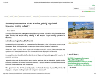 1/15/2019 Amnesty International slams abusive, poorly regulated Myanmar mining industry - News
https://www.myanmar-responsiblebusiness.org/news/amnesty-international-myanmar-mining-industry.html 1/7
Search Search
English Burmese
Jobs
March 17, 2015
Amnesty International is calling for investigations by Canada and China into potential human
rights abuses and illegal activity relating to the Monywa copper mining operation in
Myanmar.
Article Source: Angela Kean, SNL Financial
Amnesty International is calling for investigations by Canada and China into potential human rights
abuses and illegal activity relating to the Monywa copper mining operation in Myanmar.
The human rights advocate claims large-scale forced evictions and serious pollution linked to the
operation have destroyed livelihoods and exposed thousands of people to health risks.
Amnesty International said it also found evidence of illegal activity including possible breaches of
economic sanctions.
"Myanmar o ers the perfect storm of a rich natural resource base, a weak legal system and an
economy dominated by military and special interests," Meghna Abraham, Amnesty International
corporate crimes researcher, said in February.
"The government has forcibly evicted people, crushed all attempts at peaceful protest and
displayed a complete unwillingness to hold companies to account."
Latest News
Amnesty International slams abusive, poorly regulated
Myanmar mining industry
Open-Pit Copper Mining in Myanmar. Photo:
Roger Price/Flickr
MCRB Expresses Concern
About the Impact on
Responsible Investment of the
Amendments to the Virgin,
Vacant and Fallow Lands Law
Jan 10, 2019
About News SWIA Pwint Thit Sa Report Dialogues Submissions to Consultations eNewsletters Useful Resources Contact
 