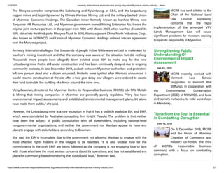 1/15/2019 Amnesty International slams abusive, poorly regulated Myanmar mining industry - News
https://www.myanmar-responsiblebusiness.org/news/amnesty-international-myanmar-mining-industry.html 2/7
The Monywa complex comprises the Sabetaung and Kyisintaung, or S&K, and the Letpadaung
copper mines and is jointly owned by China's Wanbao Mining Ltd. and the military-backed Union
of Myanmar Economic Holdings. The Canadian miner formerly known as Ivanhoe Mines, now
Turquoise Hill Resources Ltd., and Myanmar government-owned Mining Enterprise No. 1 were the
original joint venture partners in the project from 1996 until March 2007, when Ivanhoe divested its
50% stake into the third-party Monywa Trust. In 2010, Wanbao parent China North Industries Corp.,
also known as NORINCO, and Union of Myanmar Economic Holdings entered into an agreement
over the Monywa project.
Amnesty International alleges that thousands of people in the 1990s were evicted to make way for
Ivanhoe's mining investment and that the company was aware of the situation but did nothing.
Thousands more people have allegedly been evicted since 2011 to make way for the new
Letpadaung mine that is still under construction and has been continually delayed due to ongoing
community protests. In late December 2014, a clash between Myanmar authorities and protesters
left one person dead and a dozen wounded. Protests were ignited after Wanbao announced it
would resume construction at the site after a two-year delay and villagers were ordered to vacate
their land to enable the building of a fence around the mine area.
Vicky Bowman, director of the Myanmar Centre for Responsible Business (MCRB) told SNL Metals
& Mining that mining companies in Myanmar are generally poorly regulated. "Very few have
environmental impact assessments and established environmental management plans, let alone
have made them public," she said.
However, the Letpadaung mine is a rare exception in that it has a publicly available EIA and EMP,
which were completed by Australian consulting firm Knight Piesold. The problem is that neither
have been the subject of public consultation with all stakeholders, including national-level
nongovernmental organizations, and neither the government nor Wanbao appear to have any
plans to engage with stakeholders, according to Bowman.
She said the EIA is incomplete due to the government not allowing Wanbao to engage with the
most a ected rights holders in the villages to be resettled. "It is also unclear how far the
commitments in the draft EMP are being followed as the company is not engaging face to face
with those who have the most serious concerns about its operations, and has not established any
plans for community-based monitoring that could build trust," Bowman said.
MCRB has sent a letter to the
Chair of the National Land
Use Council expressing
concerns that the rapid
implementation of the amended VFV
Lands Management Law will cause
significant problems for investors seeking
to operate responsibly in Myanmar.
Strengthening Public
Understanding Of
Environmental Impact
Assessment
Jan 02, 2019
MCRB recently worked with
Vermont Law School
(supported by Heinrich Boll
Stiftung), in cooperation with
the Environmental Conservation
Department (ECD) of MONREC, and local
civil society networks, to hold workshops
in Mandalay...
‘Tone from the Top’ is Essential
in Combatting Corruption
Dec 14, 2018
On 5 December 2018, MCRB
and the Union of Myanmar
Chamber of Commerce and
Industry co-hosted the third
of MCRB’s ‘responsible business
seminars’, with a focus on combatting
corruption.
 