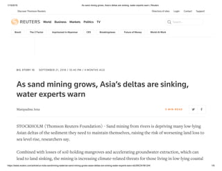 1/15/2019 As sand mining grows, Asia’s deltas are sinking, water experts warn | Reuters
https://www.reuters.com/article/us-india-sandmining-water/as-sand-mining-grows-asias-deltas-are-sinking-water-experts-warn-idUSKCN1M1244 1/6
Directory of sites Login Contact Support
World Business Markets Politics TV Search...
Brexit The Z Factor Imprisoned In Myanmar CES Breakingviews Future of Money World At Work
BIG STORY 10 SEPTEMBER 21, 2018 / 10:40 PM / 4 MONTHS AGO
As sand mining grows, Asia’s deltas are sinking,
water experts warn
Manipadma Jena 5 MIN RE AD
STOCKHOLM (Thomson Reuters Foundation) - Sand mining from rivers is depriving many low-lying
Asian deltas of the sediment they need to maintain themselves, raising the risk of worsening land loss to
sea level rise, researchers say.
Combined with losses of soil-holding mangroves and accelerating groundwater extraction, which can
lead to land sinking, the mining is increasing climate-related threats for those living in low-lying coastal
Discover Thomson Reuters
 