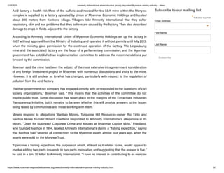 1/15/2019 Amnesty International slams abusive, poorly regulated Myanmar mining industry - News
https://www.myanmar-responsiblebusiness.org/news/amnesty-international-myanmar-mining-industry.html 3/7
Acid factory a health risk Most of the sulfuric acid needed for the S&K mine within the Monywa
complex is supplied by a factory operated by Union of Myanmar Economic Holdings and located
about 200 meters from Kankone village. Villagers told Amnesty International that they su er
respiratory, skin and eye problems that they believe are caused by the factory. They also described
damage to crops in fields adjacent to the factory.
According to Amnesty International, Union of Myanmar Economic Holdings set up the factory in
2007 without approval from the Ministry of Industry, and operated it without permits until July 2013,
when the ministry gave permission for the continued operation of the factory. The Letpadaung
mine and the associated factory are the focus of a parliamentary commission, and the Myanmar
government has established an implementation committee to address the recommendations put
forward by the commission.
Bowman said the mine has been the subject of the most extensive intragovernment consideration
of any foreign investment project in Myanmar, with numerous discussions and visits to the mine.
However, it is still unclear as to what has changed, particularly with respect to the regulation of
pollution from the acid factory.
"Neither government nor company has engaged directly with or responded to the questions of civil
society organizations," Bowman said. "This means that the activities of the committee do not
inspire public trust. Some discussion has taken place in the margins of the Extractives Industries
Transparency Initiative, but it remains to be seen whether this will provide answers to the issues
being raised by communities and those working with them."
Miners respond to allegations Wanbao Mining, Turquoise Hill Resources-owner Rio Tinto and
Ivanhoe Mines founder Robert Friedland responded to Amnesty International's allegations in its
report, "Open for Business? Corporate Crime and Abuses at Myanmar Copper Mine." Friedland,
who founded Ivanhoe in 1994, labeled Amnesty International's claims a "fishing expedition," saying
that Ivanhoe had "severed all connection" to the Myanmar assets almost four years ago, when the
assets were sold by the Monywa Trust.
"I perceive a fishing expedition, the purpose of which, at least as it relates to me, would appear to
involve adding two parts innuendo to two parts insinuation and suggesting that the answer is five,"
he said in a Jan. 30 letter to Amnesty International. "I have no interest in contributing to an exercise
Subscribe to our mailing list
* indicates required
Subscribe
Email Address
*
First Name
Last Name
 