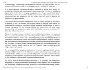 1/15/2019 Amnesty International slams abusive, poorly regulated Myanmar mining industry - News
https://www.myanmar-responsiblebusiness.org/news/amnesty-international-myanmar-mining-industry.html 4/7
in sensationalism." Friedland noted that he resigned as a director and CEO of Ivanhoe in 2012, the
same year Rio Tinto took control of the company and renamed it Turquoise Hill Resources.
In his letter to Amnesty International, he took the opportunity to "set the record straight" by
emphasizing that Ivanhoe was never involved in the development or mining of the Letpadaung
deposit during the time that the company was a partner in the Monywa project. Friedland also
stated that Ivanhoe was never secretive about its ownership of the project and disputed Amnesty
International's claim that the Monywa Trust was created solely as a means to obfuscate the
ownership of the Myanmar assets.
"The company retained no interest in the Myanmar assets nor had any interest in any other assets
in Myanmar," he said. "The company had no right to oversee or otherwise involve itself in the
trustee's e orts to dispose of the Myanmar assets." Meanwhile, Wanbao said in its letter to
Amnesty International that the company undertook an environmental and social impact
assessment that took two years to complete, which was based on community consultations and
followed an "exhaustive process."
"During the consultation process a number of environmental and technical issues were raised and
these issues were able to be addressed and resolved," Wanbao said. The company claims its ESIA
has undergone extensive reviews over a 12-month period by a team formed by the Ministry of
Environment Conservation and Forestry and comprising top environmental and social experts as
well as ministries, nongovernmental organizations and community representatives. Wanbao added
that since March 2014, when Amnesty International visited the mine site, its relationship with the
community has been "steadily improving," with 71% of impacted villagers consulted across 35
villages supporting the project.
The company said it had gauged community interest in receiving regular payments of between
US$70 and US$120 a month for the life of the mine, in addition to land compensation, until they get
a job with Wanbao or if they turn down a job o er. Villagers take legal action over tin mine damage
The Monywa operation is not the only project disrupting communities in Myanmar, with the Heinda
tin mine understood to also be causing serious environmental damage.
The mine is owned by Thailand's Myanmar Pongpipat Co. in partnership with the Myanmar
government. The dumping of material from the mine into a river is believed to have caused flooding
that has damaged houses, plantations and farmland, and contaminated drinking water supplies,
 