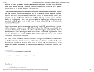1/15/2019 Amnesty International slams abusive, poorly regulated Myanmar mining industry - News
https://www.myanmar-responsiblebusiness.org/news/amnesty-international-myanmar-mining-industry.html 5/7
a ecting the health of villagers. In May 2014, Myaung Pyo villagers in the Dawei district launched
legal action against Myanmar Pongpipat and state-owned Mining Enterprise No. 2, seeking
compensation for the damage caused by the Heinda mine.
"The mine has not engaged adequately with communities to address these problems and villagers
are now suing the mine for damages under tort, in the absence of other available remedies,"
Bowman said. "Since the mine had successfully been running for decades without causing such
damage, prior to it being leased to [Myanmar Pongpipat Co.], it is not clear whether one factor
leading to the damage is a short lease term and a lack of regulation and enforcement, which
combined are leading the mine to high-grade the asset without taking the time to make
appropriate HSE e orts."
Moves to encourage greater transparency Bowman said the MCRB has participated in mining-
related discussions with government and the Myanmar Federation of Mining Associations to raise
awareness of international standards such as those of the IFC and good practices such as those of
the International Council of Mining and Metals. Good practice in community engagement in mining
was also the subject of a two-day MCRB multistakeholder workshop in January which involved
government, companies and civil society.
The center has also contributed advice on operational-level grievance mechanisms in the context
of the Extractives Industries Transparency Initiative. However, Wanbao failed to attend despite
being invited, according to Bowman. "Their failure to engage with civil society groups is one
contributing factor to ensuring that the company continues to lack a social license to operate," she
said.
Read also
River Sand Extraction in Myanmar
Recommend Sign Up to see what your friends recommend.
Email Facebook LinkedIn Twitter
 