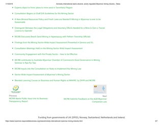 1/15/2019 Amnesty International slams abusive, poorly regulated Myanmar mining industry - News
https://www.myanmar-responsiblebusiness.org/news/amnesty-international-myanmar-mining-industry.html 6/7
Previous
MCRB Wants Public Input into its Business
Transparency Report
Next
MCRB Submits Feedback on the draft Myanmar
Companies Law
Experts object to firms’ plans to mine sand in Tanintharyi Region
Consultation Begins on Draft EIA Guidelines for the Mining Sector
A New Mineral Resources Policy and Fresh Laws are Needed if Mining in Myanmar is ever to be
Sustainable
Distinguish Between the Legal Obligations and Voluntary E orts Needed for a Mine to Earn a ‘Social
Licence to Operate’
MCRB Discusses Beach Sand Mining in Ngwesaung with Pathein Township O icials
Findings from the Mining Sector-Wide Impact Assessment Presented in Geneva and KL
Consultation Meetings Held on the Mining Sector Wide Impact Assessment
Community Engagement with the Private Sector - How to be E ective
MCRB contributes to Australia-Myanmar Chamber of Commerce’s Good Governance in Mining
Seminar in Nya Pyi Taw
MCRB Inputs into the Consultation on Rules to Implement the Mining Law
Sector-Wide Impact Assessment of Myanmar’s Mining Sector
Blended Learning Course on Business and Human Rights at MNHRC by DIHR and MCRB
Funding from governments of UK (DFID), Norway, Switzerland, Netherlands and Ireland.
 