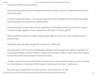 1/15/2019 As sand mining grows, Asia’s deltas are sinking, water experts warn | Reuters
https://www.reuters.com/article/us-india-sandmining-water/as-sand-mining-grows-asias-deltas-are-sinking-water-experts-warn-idUSKCN1M1244 3/6
being mined, WWF’s research showed.
That means much less material is arriving in delta areas to replace soil lost to coastal erosion and other
natural processes.
For those living in the deltas, it can mean growing risk of ﬂoods, inundation from coastal storm surges
and worsening salt contamination in drinking water.
Kusum Athukorala, former chair of the Sri Lanka Water Partnership, said the loss of sand also means
less water-storage capacity in rivers, and less water ﬂowing in to restore aquifers.
That is a particular problem as climate change brings longer and hotter dry season and growing water
stress, he said.
Worldwide, over half a billion people live in delta areas, WWF said.
According to the U.N. Environment Programme, though record keeping is poor, global consumption of
sand and gravel likely exceeded 40 billion tonnes in 2012, up from 9 billion tonnes in the 1970s, making
it one of the world’s most extracted resources by volume.
“To give a sense of its use, for every bucket of cement, ﬁve to seven buckets of sand are used in concrete.
For every kilometer of road built, 30,000 tonnes of sand is used as its base,” Goichot said.
But sand is just as important in the river systems it is harvested from, he said.
 