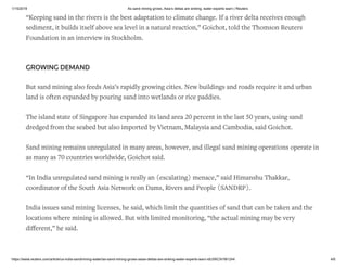 1/15/2019 As sand mining grows, Asia’s deltas are sinking, water experts warn | Reuters
https://www.reuters.com/article/us-india-sandmining-water/as-sand-mining-grows-asias-deltas-are-sinking-water-experts-warn-idUSKCN1M1244 4/6
“Keeping sand in the rivers is the best adaptation to climate change. If a river delta receives enough
sediment, it builds itself above sea level in a natural reaction,” Goichot, told the Thomson Reuters
Foundation in an interview in Stockholm.
GROWING DEMAND
But sand mining also feeds Asia’s rapidly growing cities. New buildings and roads require it and urban
land is often expanded by pouring sand into wetlands or rice paddies.
The island state of Singapore has expanded its land area 20 percent in the last 50 years, using sand
dredged from the seabed but also imported by Vietnam, Malaysia and Cambodia, said Goichot.
Sand mining remains unregulated in many areas, however, and illegal sand mining operations operate in
as many as 70 countries worldwide, Goichot said.
“In India unregulated sand mining is really an (escalating) menace,” said Himanshu Thakkar,
coordinator of the South Asia Network on Dams, Rivers and People (SANDRP).
India issues sand mining licenses, he said, which limit the quantities of sand that can be taken and the
locations where mining is allowed. But with limited monitoring, “the actual mining may be very
diﬀerent,” he said.
 