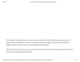 1/15/2019 From Tibet to the 'Nine Dragons', Vietnam's Mekong Delta is losing sand
https://www.reuters.com/article/us-vietnam-mekong/from-tibet-to-the-nine-dragons-vietnams-mekong-delta-is-losing-sand-idUSKCN1P8018 2/14
“Our kitchen, our laundry room, our two bedrooms, all gone,” said Kim Anh, speaking amongst the
twisted metal and rubble of her house, from which she still sells eggs, soap and instant noodles to
villagers in Ben Tre, a province in Vietnam’s Mekong Delta region.
“We’d be better oﬀ living in a cave instead,” said Kim Anh, who has used coconut husks and old tires to
reinforce the riverbank under her home.
 