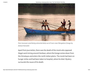 1/15/2019 Sandmining is destroying Asia’s rivers | The Third PoleThe Third Pole
https://www.thethirdpole.net/en/2017/05/05/sandmining-is-destroying-asias-rivers/ 4/26
Post monsoon sand being extracted daily out of rivers near Mangalore [image by
Ashwin Kamath]
Apart from journalists, there was the death of the monk who opposed
illegal sand mining around Hardwar, where the Ganga comes down from
the Himalayas and enters the north Indian plains. The monk had been on
hunger strike and had been taken to hospital, where he died. Mystery
surrounds the cause of his death.
 