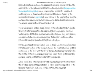 1/15/2019 Sandmining is destroying Asia’s rivers | The Third PoleThe Third Pole
https://www.thethirdpole.net/en/2017/05/05/sandmining-is-destroying-asias-rivers/ 5/26
Still, activists have continued to oppose illegal sand mining in India. The
recent order by the Uttarakhand High Court declaring the Ganga and the
Yamuna as living entities was in response to a petition by an activist,
seeking an end to illegal sand mining around Hardwar. As part of the
same order, the court banned all sand mining in the area for four months,
and asked the government what it planned to do to stop illegal mining.
There is no response from the authorities yet.
There was a recent raid on illegal miners in the suburbs of India’s capital
New Delhi a er a rash of media reports. Within hours, some morning
walkers at the Okhla Bird Sanctuary along the Yamuna river were beaten
up, reportedly by miners who suspected that walkers and joggers had
informed the authorities about the illegal extraction.
In India, perhaps the most blatant case of illegal sand mining takes place
in the lowest reaches of the Ganga, between the Farakka barrage and the
confluence of the river with the Bay of Bengal. Pontoons are anchored in
the middle of the river, large pumps are set up on them, and the sand is
pumped up and sent to the riverbank through a pipe.
Asked about this, o icials in the West Bengal state government said that
the riverbed is under the jurisdiction of either local municipalities or the
National Waterways Authority of India (NWAI). The mayor of
 