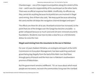 1/15/2019 Sandmining is destroying Asia’s rivers | The Third PoleThe Third Pole
https://www.thethirdpole.net/en/2017/05/05/sandmining-is-destroying-asias-rivers/ 6/26
Chandannagar – one of the largest municipalities along this stretch of the
river – said it was the responsibility of his counterpart on the other bank.
There was no o icial response from NWAI. Uno icially, its o icials say
they cannot do anything because local politicians are involved in illegal
sand mining. One of them also said, “We keep quiet because extracting
the sand and the silt keeps the navigation channel dredged and open.”
The e ects are there for all to see. Riverbank erosion has increased, to the
point that one of the bridges over the Ganga has become unusable – a
girder collapsed because so much sand and silt were removed around its
foundations. Residents now have to take a slow ferry or a 50 kilometre
detour to cross the river.
Illegal sand mining from the mountains to the sea in Pakistan
For over 12 years Nadeem Mirbahar, an ecologist and expert at the IUCN
Commission on Ecosystem Management, has been watching sand and
gravel being dug illegally from the bed of the Malir river that flows
through parts of Karachi and the Hub river in Pakistan’s southwestern
province of Balochistan.
But the government remains indi erent. “It’s an issue about which most
people are not aware, not even the communities living near the riverbed
 