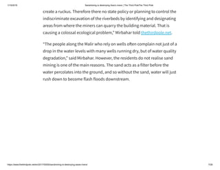 1/15/2019 Sandmining is destroying Asia’s rivers | The Third PoleThe Third Pole
https://www.thethirdpole.net/en/2017/05/05/sandmining-is-destroying-asias-rivers/ 7/26
create a ruckus. Therefore there no state policy or planning to control the
indiscriminate excavation of the riverbeds by identifying and designating
areas from where the miners can quarry the building material. That is
causing a colossal ecological problem,” Mirbahar told thethirdpole.net.
“The people along the Malir who rely on wells o en complain not just of a
drop in the water levels with many wells running dry, but of water quality
degradation,” said Mirbahar. However, the residents do not realise sand
mining is one of the main reasons. The sand acts as a filter before the
water percolates into the ground, and so without the sand, water will just
rush down to become flash floods downstream.
 
