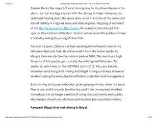 1/15/2019 Sandmining is destroying Asia’s rivers | The Third PoleThe Third Pole
https://www.thethirdpole.net/en/2017/05/05/sandmining-is-destroying-asias-rivers/ 9/26
Zakaria thinks the impact of sand mining may be less downstream in the
plains, as river ecology evolves with the change in slope. However, less
sediment flowing down the rivers does result in erosion of the banks and
loss of fertility in irrigated areas and delta regions. Trapping of sediment
in the Mangla resevoir on the Jhelum, for example, has reduced fish
species downstream of the dam. Clearer waters mean the predators have
a field day eating the young of other fish.
For over 12 years, Zakaria has been working in the Poonch river in the
Mahaseer National Park. Its entire stretch from the Indian border to
Mangla dam was declared a national park in 2010. The river has a high
diversity of fish species, particularly the endangered Mahaseer (Tor
putitora), which was on the IUCN Red List in 2013. Yet, says Zakaria,
extensive sand and gravel mining and illegal fishing continues at several
locations along the river, due to ine ective protection and management.
Sand mining and gravel extraction picks up every winter, when the water
flow is low, and it is easier to mine the sand from the exposed riverbed.
Nowadays, it is no longer a matter of using manual shovels and spades.
Mechanised shovels and donkeys with tractors tear apart the riverbed.
Rampant illegal riverbed mining in Nepal
 