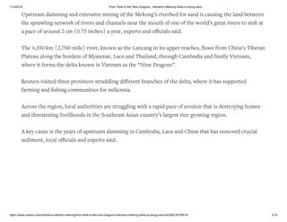 1/15/2019 From Tibet to the 'Nine Dragons', Vietnam's Mekong Delta is losing sand
https://www.reuters.com/article/us-vietnam-mekong/from-tibet-to-the-nine-dragons-vietnams-mekong-delta-is-losing-sand-idUSKCN1P8018 3/14
Upstream damming and extensive mining of the Mekong’s riverbed for sand is causing the land between
the sprawling network of rivers and channels near the mouth of one of the world’s great rivers to sink at
a pace of around 2 cm (0.75 inches) a year, experts and oﬃcials said.
The 4,350 km (2,700-mile) river, known as the Lancang in its upper reaches, ﬂows from China’s Tibetan
Plateau along the borders of Myanmar, Laos and Thailand, through Cambodia and ﬁnally Vietnam,
where it forms the delta known in Vietnam as the “Nine Dragons”.
Reuters visited three provinces straddling diﬀerent branches of the delta, where it has supported
farming and ﬁshing communities for millennia.
Across the region, local authorities are struggling with a rapid pace of erosion that is destroying homes
and threatening livelihoods in the Southeast Asian country’s largest rice-growing region.
A key cause is the years of upstream damming in Cambodia, Laos and China that has removed crucial
sediment, local oﬃcials and experts said.
 
