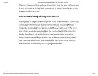 1/15/2019 Sandmining is destroying Asia’s rivers | The Third PoleThe Third Pole
https://www.thethirdpole.net/en/2017/05/05/sandmining-is-destroying-asias-rivers/ 11/26
Sharma. “Whatever little we have done shows that the future of our rivers
is very uncertain and they have been raped. It is not a term I want to use,
but I cannot find another.”
Sand mafia too strong for Bangladesh o icials
In Bangladesh, illegal sand mining from rivers and wetlands is carried out
with support from elected public representatives, according to local
residents. Construction companies install heavy machinery in the rivers
and extract sand, damaging not just the riverbed but the farms on the
banks. Illegal sand extraction hastens riverbank erosion across the
Ganga-Brahmaputra-Meghna delta that makes up most of Bangladesh.
The sand thus extracted is used not only for the construction industry,
but also to fill in wetlands prior to laying claim over it.
 