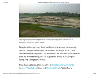 1/15/2019 Sandmining is destroying Asia’s rivers | The Third PoleThe Third Pole
https://www.thethirdpole.net/en/2017/05/05/sandmining-is-destroying-asias-rivers/ 12/26
In Bangladesh sandmining happens in the open, here at the Dharla river in
Kurigram [image by: Sheikh Rokon]
Recent media reports say illegal sand mining is rampant Narayanganj,
Tangail, Sirajganj, Munshiganj, Rajshahi and Manikganj districts, and
almost rivers of Bangladesh – big and small – are a ected. There is hardly
ever any action taken against the illegal sand mining mafia, despite
complaints from green activists.
Syed Rizwana Hasan, chief executive of Bangladesh Environmental
Lawyers’ Association (BELA) told thethirdpole.net, “Use of heavy
 