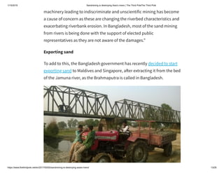 1/15/2019 Sandmining is destroying Asia’s rivers | The Third PoleThe Third Pole
https://www.thethirdpole.net/en/2017/05/05/sandmining-is-destroying-asias-rivers/ 13/26
machinery leading to indiscriminate and unscientific mining has become
a cause of concern as these are changing the riverbed characteristics and
exacerbating riverbank erosion. In Bangladesh, most of the sand mining
from rivers is being done with the support of elected public
representatives as they are not aware of the damages.”
Exporting sand
To add to this, the Bangladesh government has recently decided to start
exporting sand to Maldives and Singapore, a er extracting it from the bed
of the Jamuna river, as the Brahmaputra is called in Bangladesh.
 