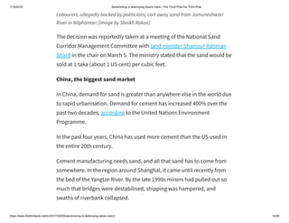 1/15/2019 Sandmining is destroying Asia’s rivers | The Third PoleThe Third Pole
https://www.thethirdpole.net/en/2017/05/05/sandmining-is-destroying-asias-rivers/ 14/26
Labourers, allegedly backed by politicians, cart away sand from Jamuneshwari
River in Nilphamari [image by Sheikh Rokon]
The decision was reportedly taken at a meeting of the National Sand
Corridor Management Committee with land minister Shamsur Rahman
Sharif in the chair on March 5. The ministry stated that the sand would be
sold at 1 taka (about 1 US cent) per cubic feet.
China, the biggest sand market
In China, demand for sand is greater than anywhere else in the world due
to rapid urbanisation. Demand for cement has increased 400% over the
past two decades, according to the United Nations Environment
Programme.
In the past four years, China has used more cement than the US used in
the entire 20th century.
Cement manufacturing needs sand, and all that sand has to come from
somewhere. In the region around Shanghai, it came until recently from
the bed of the Yangtze River. By the late 1990s miners had pulled out so
much that bridges were destabilised, shipping was hampered, and
swaths of riverbank collapsed.
 