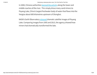 1/15/2019 Sandmining is destroying Asia’s rivers | The Third PoleThe Third Pole
https://www.thethirdpole.net/en/2017/05/05/sandmining-is-destroying-asias-rivers/ 15/26
In 2000, Chinese authorities banned the activity along the lower and
middle reaches of the river.  This simply drove many sand miners to
Poyang Lake, China’s largest freshwater body of water that flows into the
Yangtze about 600 kilometres upstream of Shanghai.
NASA’s Earth Observatory released dramatic satellite images of Poyang
Lake. Comparing images from 1995 and 2013, the agency showed how
miners had dramatically transformed the lake.
 