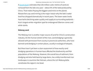 1/15/2019 Sandmining is destroying Asia’s rivers | The Third PoleThe Third Pole
https://www.thethirdpole.net/en/2017/05/05/sandmining-is-destroying-asias-rivers/ 18/26
A recent study estimates that 236 million cubic metres of sand are
removed from the lake very year —about 9% of the total produced by
China. That makes Poyang the biggest sand mine on the planet.
Researchers say sand mining is the major reason why the lake’s water
level has dropped dramatically in recent years. The lower water levels
have led to declining water quality and supply to surrounding wetlands –
Asia’s largest winter migration spot for endangered Siberian cranes and
white storks.
Mekong sand
The Mekong river is another major source of sand for China’s construction
industry. On the Yunnan stretch of the river, sand dredging is generally
allowed with permission from county or provincial authorities, who have
banned sand dredging in certain places, usually in ecological hotspots.
But there hasn’t yet been a clear assessment of how exactly sand
dredging operations in Yunnan have a ected the biodiversity and fish
populations of the Mekong. However, the overall loss of sediment, from
dredging and also held back by large dams, has visibly transformed river
landscapes in countries like Vietnam, where the rich Mekong delta
constitutes the region’s rice bowl.
 