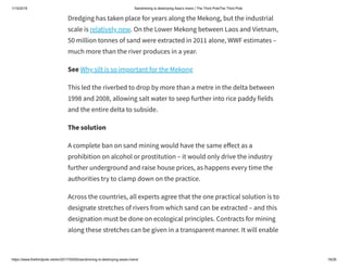 1/15/2019 Sandmining is destroying Asia’s rivers | The Third PoleThe Third Pole
https://www.thethirdpole.net/en/2017/05/05/sandmining-is-destroying-asias-rivers/ 19/26
Dredging has taken place for years along the Mekong, but the industrial
scale is relatively new. On the Lower Mekong between Laos and Vietnam,
50 million tonnes of sand were extracted in 2011 alone, WWF estimates –
much more than the river produces in a year.
See Why silt is so important for the Mekong
This led the riverbed to drop by more than a metre in the delta between
1998 and 2008, allowing salt water to seep further into rice paddy fields
and the entire delta to subside.
The solution
A complete ban on sand mining would have the same e ect as a
prohibition on alcohol or prostitution – it would only drive the industry
further underground and raise house prices, as happens every time the
authorities try to clamp down on the practice.
Across the countries, all experts agree that the one practical solution is to
designate stretches of rivers from which sand can be extracted – and this
designation must be done on ecological principles. Contracts for mining
along these stretches can be given in a transparent manner. It will enable
 