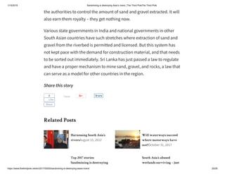 1/15/2019 Sandmining is destroying Asia’s rivers | The Third PoleThe Third Pole
https://www.thethirdpole.net/en/2017/05/05/sandmining-is-destroying-asias-rivers/ 20/26
Harnessing South Asia’s
riversAugust 15, 2012
Will waterways succeed
where motorways have
not?October 31, 2017
Top 2017 stories:
Sandmining is destroying
South Asia’s abused
wetlands surviving – just
the authorities to control the amount of sand and gravel extracted. It will
also earn them royalty – they get nothing now.
Various state governments in India and national governments in other
South Asian countries have such stretches where extraction of sand and
gravel from the riverbed is permitted and licensed. But this system has
not kept pace with the demand for construction material, and that needs
to be sorted out immediately. Sri Lanka has just passed a law to regulate
and have a proper mechanism to mine sand, gravel, and rocks, a law that
can serve as a model for other countries in the region.
Share this story
Related Posts
Tweet0
Like
Share
ShareShare
 