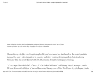1/15/2019 From Tibet to the 'Nine Dragons', Vietnam's Mekong Delta is losing sand
https://www.reuters.com/article/us-vietnam-mekong/from-tibet-to-the-nine-dragons-vietnams-mekong-delta-is-losing-sand-idUSKCN1P8018 4/14
That sediment, vital for checking the mighty Mekong’s currents, has also been lost due to an insatiable
demand for sand - a key ingredient in concrete and other construction materials in fast-developing
Vietnam - that has created a market both at home and abroad for unregulated mining.
“It’s not a problem of the lack of water, it’s the lack of sediment,” said Duong Van Ni, an expert on the
Mekong River at the College of Natural Resources Management of Can Tho University, the largest city in
A boat transports coconuts past a collapsed house damaged by landslide along Mekong river in Mo Cay town,
Vietnam December 18, 2018. Picture taken December 18, 2018. REUTERS/Kham
 