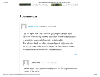 1/15/2019 Sandmining is destroying Asia’s rivers | The Third PoleThe Third Pole
https://www.thethirdpole.net/en/2017/05/05/sandmining-is-destroying-asias-rivers/ 21/26
Asia’s riversDecember 27, aboutFebruary 02, 2016
Reply
5 comments
Waldo Terry | Friday May 5th, 2017 at 06:32 PM
I do not agree with the “solution” you propose, that is not a
solution: River mining must be absolutely prohibited because it
is an activity incompatible with its sustainability.
The solution: Look for other sources of construction material
supply; to make more e icient its use; to reuse the rubbish and
waste of construction material and of the roads.
Krishna Roka | Monday May 8th, 2017 at 07:43 AM
I think Waldo Terry’s comment is better than the one suggested by the
author of the article.
 