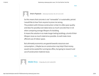 1/15/2019 Sandmining is destroying Asia’s rivers | The Third PoleThe Third Pole
https://www.thethirdpole.net/en/2017/05/05/sandmining-is-destroying-asias-rivers/ 22/26
Reply
Reply
Arturs Pupausis | Wednesday November 15th, 2017 at 01:55 AM
So this means that concrete is not “renewable” or sustainable, period.
I would like to hear from anyone to prove me wrong.
The problem with Chinese construction is that it is o en poor quality
and does for possibly even takes twice as much concrete than in US
when comparing average lifespan of a building.
It means the solution is to make longer lasting buildings, at end of their
lifespan reuse as much material as possible. As well make more
e icient use of indoor space.
But ultimately economics are geared towards resources over
consumption ;-( Maybe tax on construction may help if that money
would not be wasted for running tax o ice, but going to research and
use of construction material reuse.
Waldo Terry | Friday May 5th, 2017 at 08:28 PM
 