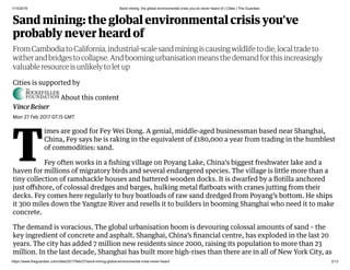 1/15/2019 Sand mining: the global environmental crisis you’ve never heard of | Cities | The Guardian
https://www.theguardian.com/cities/2017/feb/27/sand-mining-global-environmental-crisis-never-heard 2/13
Sand mining: the global environmental crisis you’ve
probably never heard of
Vince Beiser
Cities is supported by
About this content
From Cambodia to California, industrial scale sand mining is causing wildlife to die, local trade to
wither and bridges to collapse. And booming urbanisation means the demand for this increasingly
valuable resource is unlikely to let up
Mon 27 Feb 2017 07.15 GMT
T
imes are good for Fey Wei Dong. A genial, middle-aged businessman based near Shanghai,
China, Fey says he is raking in the equivalent of £180,000 a year from trading in the humblest
of commodities: sand.
Fey often works in a ﬁshing village on Poyang Lake, China’s biggest freshwater lake and a
haven for millions of migratory birds and several endangered species. The village is little more than a
tiny collection of ramshackle houses and battered wooden docks. It is dwarfed by a ﬂotilla anchored
just oﬀshore, of colossal dredges and barges, hulking metal ﬂatboats with cranes jutting from their
decks. Fey comes here regularly to buy boatloads of raw sand dredged from Poyang’s bottom. He ships
it 300 miles down the Yangtze River and resells it to builders in booming Shanghai who need it to make
concrete.
The demand is voracious. The global urbanisation boom is devouring colossal amounts of sand – the
key ingredient of concrete and asphalt. Shanghai, China’s ﬁnancial centre, has exploded in the last 20
years. The city has added 7 million new residents since 2000, raising its population to more than 23
million. In the last decade, Shanghai has built more high-rises than there are in all of New York City, as
 
