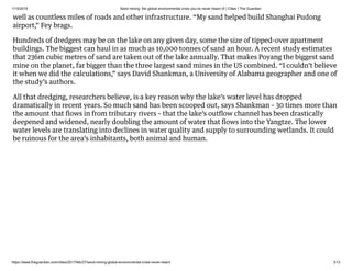 1/15/2019 Sand mining: the global environmental crisis you’ve never heard of | Cities | The Guardian
https://www.theguardian.com/cities/2017/feb/27/sand-mining-global-environmental-crisis-never-heard 3/13
well as countless miles of roads and other infrastructure. “My sand helped build Shanghai Pudong
airport,” Fey brags.
Hundreds of dredgers may be on the lake on any given day, some the size of tipped-over apartment
buildings. The biggest can haul in as much as 10,000 tonnes of sand an hour. A recent study estimates
that 236m cubic metres of sand are taken out of the lake annually. That makes Poyang the biggest sand
mine on the planet, far bigger than the three largest sand mines in the US combined. “I couldn’t believe
it when we did the calculations,” says David Shankman, a University of Alabama geographer and one of
the study’s authors.
All that dredging, researchers believe, is a key reason why the lake’s water level has dropped
dramatically in recent years. So much sand has been scooped out, says Shankman – 30 times more than
the amount that ﬂows in from tributary rivers – that the lake’s outﬂow channel has been drastically
deepened and widened, nearly doubling the amount of water that ﬂows into the Yangtze. The lower
water levels are translating into declines in water quality and supply to surrounding wetlands. It could
be ruinous for the area’s inhabitants, both animal and human.
 