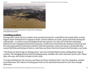 1/15/2019 Sand mining: the global environmental crisis you’ve never heard of | Cities | The Guardian
https://www.theguardian.com/cities/2017/feb/27/sand-mining-global-environmental-crisis-never-heard 4/13
A building problem
Poyang Lake, which sits in a verdant rural area best known for a waterfall in the nearby hills, is Asia’s
largest winter destination for migratory birds. It hosts millions of cranes, geese and storks during the
cold months – as well as several endangered and rare species. It is also one of the few remaining
habitats for the endangered freshwater porpoise. Studies have found that the sediment stirred up and
the noise generated by sand boats interfere with the porpoise’s vision and sonar so drastically they
cannot ﬁnd ﬁsh and shrimp to feed on. And there are fewer ﬁsh to be found in the ﬁrst place, say locals.
“The boats are destroying our ﬁshing areas,” says one wrinkled ﬁsherwoman selling plastic bags of
crayﬁsh. The dredging destroys ﬁsh breeding grounds, muddies the water and tears up her nets. These
days, she says, she’s lucky to make £1,200 a year.
“I’ve been ﬁshing here for 30 years, and there are fewer and fewer ﬁsh,” says Tan Jung Hwa, another
local ﬁsherman. He’s taken to working part-time on the sand boats because he can’t earn enough
otherwise.
The intersection of Poyang Lake and the Yangtze River. Photograph:
Xinhua/Rex/Shutterstock
 